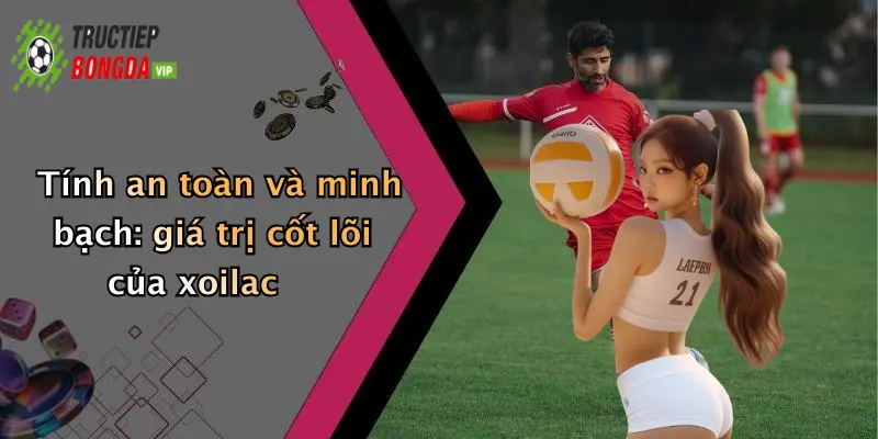 Tính an toàn và minh bạch: giá trị cốt lõi của xoilac