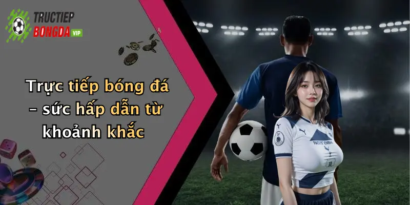 Trực tiếp bóng đá – sức hấp dẫn từ khoảnh khắc